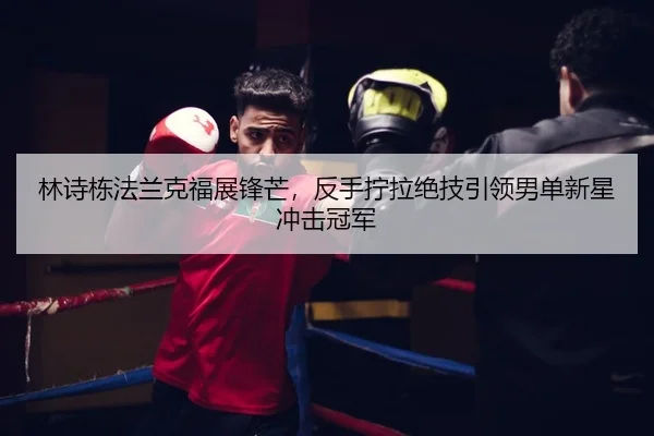 林诗栋法兰克福展锋芒，反手拧拉绝技引领男单新星冲击冠军