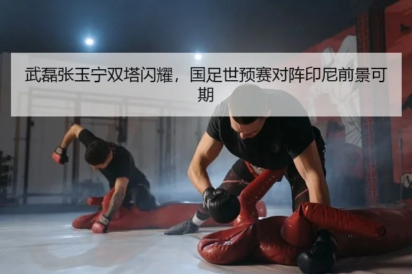 武磊张玉宁双塔闪耀，国足世预赛对阵印尼前景可期